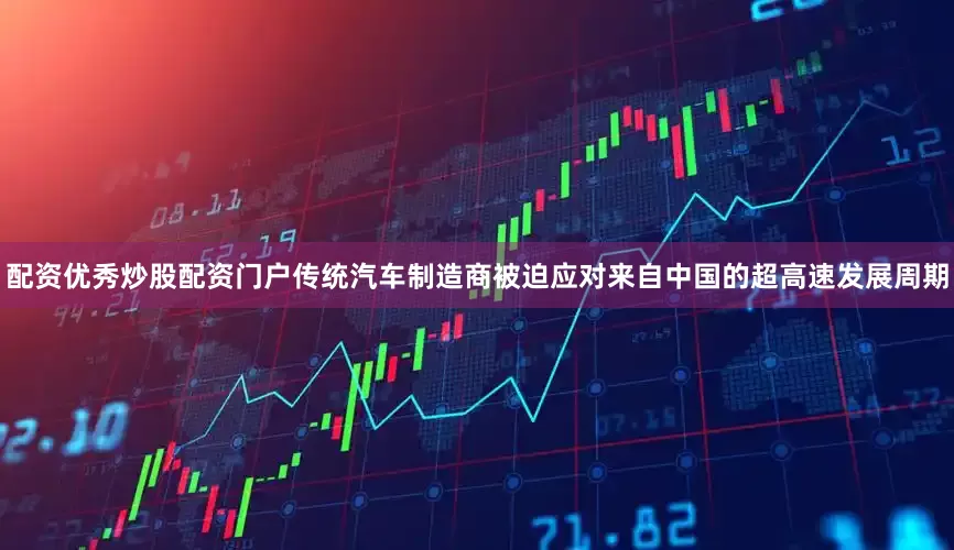 配资优秀炒股配资门户传统汽车制造商被迫应对来自中国的超高速发展周期