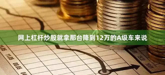 网上杠杆炒股就拿那台降到12万的A级车来说